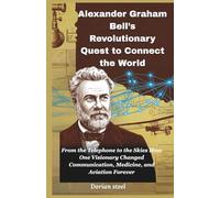 Alexander Graham Bell’s Revolutionary Quest to Connect the World: From the Telephone to the Skies How One Visionary Changed Communication, Medicine, and Aviation Forever