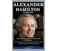 Alexander Hamilton Biography: The Founding Father Who Never Quit: The Life and Legacy of the Immigrant Visionary Who Shaped America’s Government, Economy, and Future