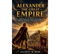 ALEXANDER THE GREAT EMPIRE: Exploring the Life, Battles, and Lasting Influence of History’s Young Warrior King