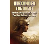 ALEXANDER THE GREAT. Genius, Conqueror, Legend. The Man Behind the Myth