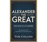 Alexander the Great: The Rise of an Empire: How One Man's Vision Transformed the Course of History