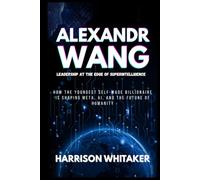 Alexandr Wang: Leadership at the Edge of Superintelligence: How the Youngest Self-Made Billionaire Is Shaping Meta, AI, and the Future of Humanity