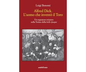 Alfred Dick. L'uomo che inventò il Toro. Un sognatore svizzero nella Torino della Belle époque