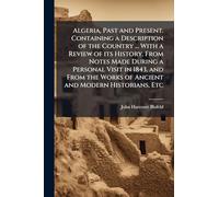 Algeria, Past and Present. Containing a Description of the Country ... With a Review of its History. From Notes Made During a Personal Visit in 1843, and From the Works of Ancient and Modern Historians, Etc