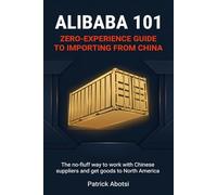 Alibaba 101: Zero-Experience Guide to Importing from China: The no-fluff way to work with Chinese suppliers and get goods to North America