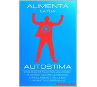 Alimenta la tua Autostima: Strategie Efficaci per migliorare te stesso , gestire le emozioni raggiungere il Successo Lavorativo e Personale