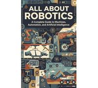 All About Robotics: A Complete Guide to Machines, Automation, and Artificial Intelligence