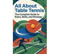 All About Table Tennis: The Complete Guide to Rules, Skills, and Strategy