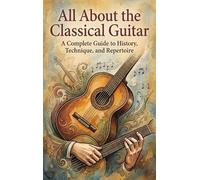 All About the Classical Guitar: A Complete Guide to History, Technique, and Repertoire