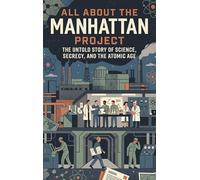 All About the Manhattan Project: The Untold Story of Science, Secrecy, and the Atomic Age