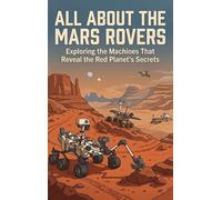 All About the Mars Rovers: Exploring the Machines That Reveal the Red Planet's Secrets