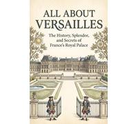 All About Versailles: The History, Splendor, and Secrets of France's Royal Palace
