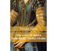 Alla corte di donna Isabella de' Medici Orsini. Racconti e ricette.
