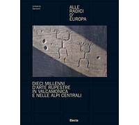 Alle radici d'Europa. Dieci millenni d'arte rupestre in Valcamonica e nelle Alpi Centrali. Ediz. illustrata