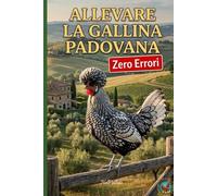 Allevare la Gallina Padovana: Zero Errori: Il manuale completo: Progettare il pollaio ideale, prevenire le malattie e garantire il benessere della razza ornamentale italiana.