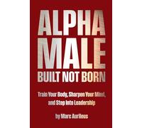 Alpha Male: Built Not Born: Train Your Body, Sharpen Your Mind, and Step Into Leadership