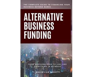 Alternative Business Funding: From Bootstrapping to IPOs and Everything In Between - The Complete Guide to Financing Your Business Beyond Banks