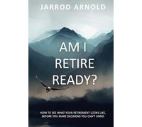 Am I Retire Ready?: How to See What Your Retirement Looks Like, Before You Make Decisions You Can’t Undo