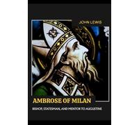 AMBROSE OF MILAN: BISHOP, STATESMAN, AND MENTOR TO AUGUSTINE