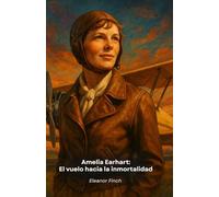 Amelia Earhart: El vuelo hacia la inmortalidad: La extraordinaria historia de la pionera que desafió los cielos