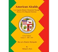 American Alcalde Los Angeles History Chronicled Through Stories of its Mayoral Elections: Volume V: 1909 - 1919 Rise of a Modern Metropolis