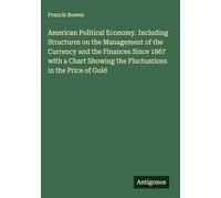 American Political Economy. Including Structures on the Management of the Currency and the Finances Since 1867 with a Chart Showing the Fluctuations in the Price of Gold