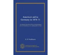 America's aid to Germany in 1870-71: An abstract from the official correspondence of E. B. Washburne, U.S. ambassador to Paris