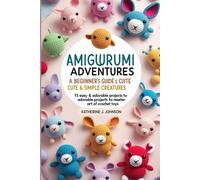 AMIGURUMI ADVENTURES: A BEGINNER’S GUIDE TO CROCHETING CUTE & SIMPLE CREATURES: 15 EASY & ADORABLE PROJECTS TO MASTER THE ART OF CROCHET TOYS