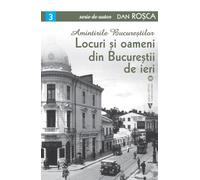 Amintirile Bucurestilor Vol.3: Locuri si oameni din Bucurestii de ieri - Dan Rosca