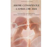 AMORE CONSAPEVOLE - L’ANIMA CHE AMA: Superare dipendenza, idealizzazione e legami karmici