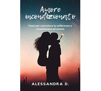 Amore Incondizionato: Passi per cancellare le sofferenze e ricominciare ad amare