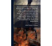 An Account of the Battle of Waterloo on 18th of June 1815, by the English and Allied Forces, Commanded by the Duke of Wellington and the Prussian Army Under the Orders of Prince Blucher, Against the Army of France, Commanded by Napoleon Bonaparte