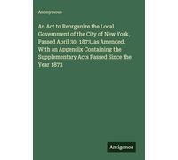 An Act to Reorganize the Local Government of the City of New York, Passed April 30, 1873, as Amended. With an Appendix Containing the Supplementary Acts Passed Since the Year 1873