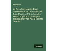 An Act to Reorganize the Local Government of the City of New York, Passed April 30, 1873, as Amended. With an Appendix Containing the Supplementary Acts Passed Since the Year 1873
