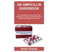 AN AMPICILLIN GUIDEBOOK: A Comprehensive Guide to the Uses, Precautions, Dosage, and Side Effects of Treatments for Bacterial Infections
