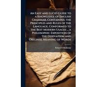 An Easy and Lucid Guide to a Knowledge of English Grammar, Containing the Principles and Rules of the Language, Conformed to the Best Modern Usages ... a Philosophic Exposition of the Derivation and Original Meaning of Words