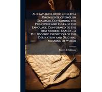 An Easy and Lucid Guide to a Knowledge of English Grammar, Containing the Principles and Rules of the Language, Conformed to the Best Modern Usages ... a Philosophic Exposition of the Derivation and Original Meaning of Words