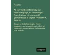 An easy method of learning the French language, tr. and arranged from dr. Ahn's 1st course, with pronunciation in English sounds by A. Arnstein: An ... in English sounds by A. Arnstein