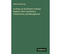 An Essay on the Boilers of Steam Engines: Their Calculation, Construction, and Management