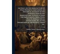 An Essay, on the Manufacture of Straw Bonnets, Containing an Historical Account of the Introduction of the Manufacture, Its Effects Upon the Employments, Dress, Food, Health, Morals, Social Intercourse, &c. of the Inhabitants of the Several Towns In...
