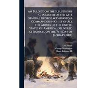 An Eulogy on the Illustrious Character of the Late General George Washington, Commander in Chief of All the Armies of the United States of America...Delivered at Ipswich, on the 7th Day of January, 1800