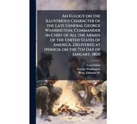 An Eulogy on the Illustrious Character of the Late General George Washington, Commander in Chief of All the Armies of the United States of America...Delivered at Ipswich, on the 7th Day of January, 1800