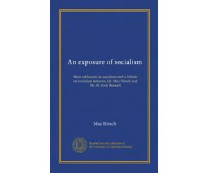An exposure of socialism: three addresses on socialism and a Debate on socialism between Mr. Max Hirsch and Mr. H. Scott Bennett
