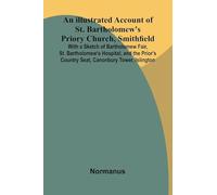 An Illustrated Account Of St. Bartholomew'S Priory Church, Smithfield; With A Sketch Of Bartholomew Fair, St. Bartholomew'S Hospital, And The Prior'S Country Seat, Canonbury Tower, Islington