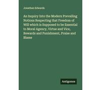 An Inquiry Into the Modern Prevailing Notions Respecting that Freedom of Will which is Supposed to be Essential to Moral Agency, Virtue and Vice, Rewards and Punishment, Praise and Blame