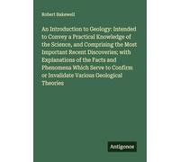 An Introduction to Geology: Intended to Convey a Practical Knowledge of the Science, and Comprising the Most Important Recent Discoveries; with ... or Invalidate Various Geological Theories