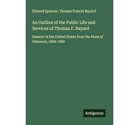 An Outline of the Public Life and Services of Thomas F. Bayard: Senator of the United States from the State of Delaware, 1869-1880