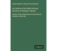 An Outline of the Public Life and Services of Thomas F. Bayard: Senator of the United States from the State of Delaware, 1869-1880