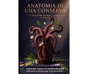 Anatomia di una Conserva - Il Pesce: La scienza e le tecniche della conservazione ittica: molluschi, crostacei, alghe e prodotti ittici, dal garum all'alta cucina