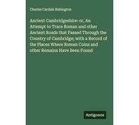 Ancient Cambridgeshire: or, An Attempt to Trace Roman and other Ancient Roads that Passed Through the Country of Cambridge; with a Record of the ... Roman Coins and other Remains Have Been Found